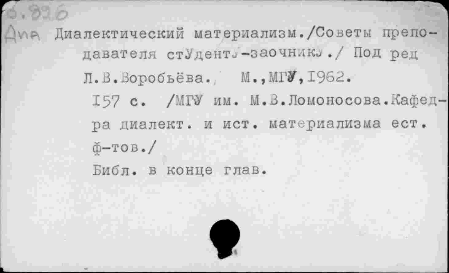 ﻿Х1О
Диалектический материализм ./Советы преподавателя стУденти-заочник^./ Под ред Л.В.Воробьёва.. М.,МГУ,1962.
157 с. /МГУ им. М.В.Ломоносова.Кафедра диалект, и ист. материализма ест. ф-тов./
Библ, в конце глав.